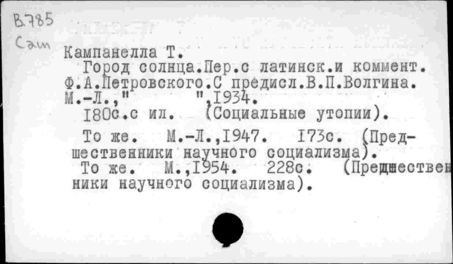 ﻿Кампанелла Т.
Город солнца.Пер.о латинок.и коммент. Ф.А.Петровского.С предисл.В.П.Волгина.
М.-Л.,"	”.1934.
180с.с ил.	(Социальные утопии).
То же. М.-Л.,1947.	173с. (Пред-
шественники научного социализма).
То же. М.,1954.	228с. (Предшеств
ники научного социализма).